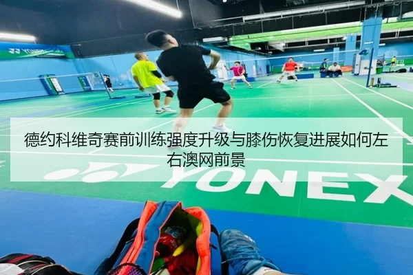 德约科维奇赛前训练强度升级与膝伤恢复进展如何左右澳网前景