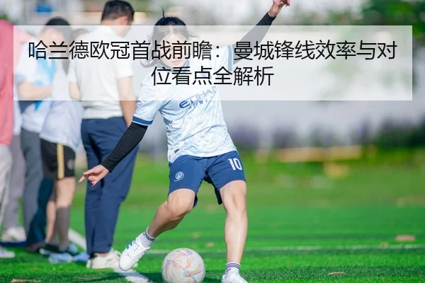 哈兰德欧冠首战前瞻：曼城锋线效率与对位看点全解析